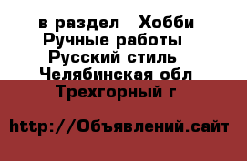  в раздел : Хобби. Ручные работы » Русский стиль . Челябинская обл.,Трехгорный г.